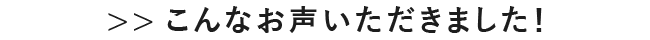>>こんなお声いただきました！
