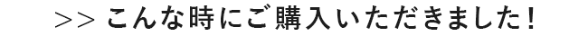 >>こんな時にご購入いただきました！